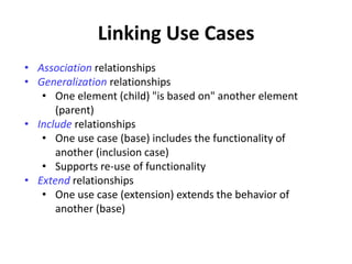 Linking Use Cases
• Association relationships
• Generalization relationships
• One element (child) "is based on" another element
(parent)
• Include relationships
• One use case (base) includes the functionality of
another (inclusion case)
• Supports re-use of functionality
• Extend relationships
• One use case (extension) extends the behavior of
another (base)
 