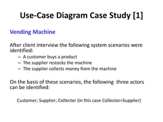 Use-Case Diagram Case Study [1]
Vending Machine
After client interview the following system scenarios were
identified:
– A customer buys a product
– The supplier restocks the machine
– The supplier collects money from the machine
On the basis of these scenarios, the following three actors
can be identified:
Customer; Supplier; Collector (in this case Collector=Supplier)
 