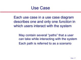 ©Ian Sommerville 2004 Software Engineering, 7th edition. Chapter 4 Slide 17Slide 17
Use Case
 Each use case in a use case diagram
describes one and only one function in
which users interact with the system
• May contain several “paths” that a user
can take while interacting with the system
• Each path is referred to as a scenario
 
