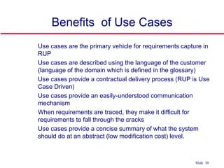 ©Ian Sommerville 2004 Software Engineering, 7th edition. Chapter 4 Slide 30Slide 30
Benefits of Use Cases
 Use cases are the primary vehicle for requirements capture in
RUP
 Use cases are described using the language of the customer
(language of the domain which is defined in the glossary)
 Use cases provide a contractual delivery process (RUP is Use
Case Driven)
 Use cases provide an easily-understood communication
mechanism
 When requirements are traced, they make it difficult for
requirements to fall through the cracks
 Use cases provide a concise summary of what the system
should do at an abstract (low modification cost) level.
 