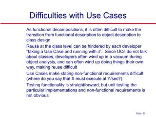 ©Ian Sommerville 2004 Software Engineering, 7th edition. Chapter 4 Slide 31Slide 31
Difficulties with Use Cases
 As functional decompositions, it is often difficult to make the
transition from functional description to object description to
class design
 Reuse at the class level can be hindered by each developer
“taking a Use Case and running with it”. Since UCs do not talk
about classes, developers often wind up in a vacuum during
object analysis, and can often wind up doing things their own
way, making reuse difficult
 Use Cases make stating non-functional requirements difficult
(where do you say that X must execute at Y/sec?)
 Testing functionality is straightforward, but unit testing the
particular implementations and non-functional requirements is
not obvious
 
