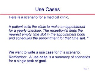 ©Ian Sommerville 2004 Software Engineering, 7th edition. Chapter 4 Slide 5Slide 5
Use Cases
 Here is a scenario for a medical clinic.
 A patient calls the clinic to make an appointment
for a yearly checkup. The receptionist finds the
nearest empty time slot in the appointment book
and schedules the appointment for that time slot. "
 We want to write a use case for this scenario.
 Remember: A use case is a summary of scenarios
for a single task or goal.
 