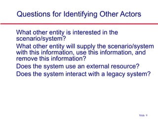 ©Ian Sommerville 2004 Software Engineering, 7th edition. Chapter 4 Slide 9Slide 9
Questions for Identifying Other Actors
 What other entity is interested in the
scenario/system?
 What other entity will supply the scenario/system
with this information, use this information, and
remove this information?
 Does the system use an external resource?
 Does the system interact with a legacy system?
 