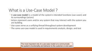 What is a Use-Case Model ?
◦ A use-case model is a model of the system’s intended functions (use cases) and
its surroundings (actors)
◦ Actors represent users and/or any system that may interact with the system you
are building
◦ Use cases serve as a unifying thread throughout system development
◦ The same use-case model is used in requirements analysis, design, and test
The most important role of a use-case model is to communicate
the system’s functionality and behavior to the customer or end user.
 