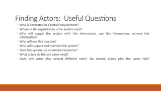 Finding Actors: Useful Questions
◦ Who is interested in a certain requirement?
◦ Where in the organization is the system used?
◦ Who will supply the system with this information, use this information, remove this
information?
◦ Who will use this function?
◦ Who will support and maintain the system?
◦ Does the system use an external resource?
◦ What actors do the use cases need?
◦ Does one actor play several different roles? Do several actors play the same role?
 