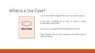 What Is a Use Case?
◦ A use case models a dialogue between actors and the system
◦ A use case is initiated by an actor to invoke a certain
functionality in the system
◦ A use case is a complete and meaningful flow of events
◦ Taken together, all use cases constitute all possible ways of
using the system
Use Case
 