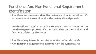 Functional And Non Functional Requirement
Identification
◦ Functional requirements describe system services or functions. It’s
a statements of the services that the system should provide.
◦ Non-functional requirements is a constraint on the system or on
the development process. It’s the constraints on the services and
functions offered by the system
◦ Functional requirements describe what the system should do.
◦ Non-functional requirements describe how the system works
 