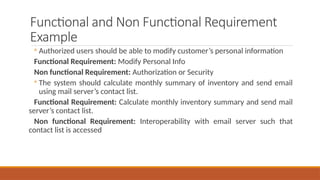 Functional and Non Functional Requirement
Example
◦ Authorized users should be able to modify customer’s personal information
Functional Requirement: Modify Personal Info
Non functional Requirement: Authorization or Security
◦ The system should calculate monthly summary of inventory and send email
using mail server’s contact list.
Functional Requirement: Calculate monthly inventory summary and send mail
server’s contact list.
Non functional Requirement: Interoperability with email server such that
contact list is accessed
 