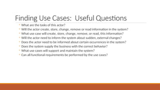 Finding Use Cases: Useful Questions
◦ What are the tasks of this actor?
◦ Will the actor create, store, change, remove or read information in the system?
◦ What use case will create, store, change, remove, or read, this information?
◦ Will the actor need to inform the system about sudden, external changes?
◦ Does the actor need to be informed about certain occurrences in the system?
◦ Does the system supply the business with the correct behavior?
◦ What use cases will support and maintain the system?
◦ Can all functional requirements be performed by the use cases?
 