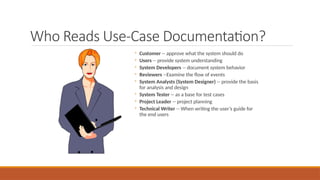 Who Reads Use-Case Documentation?
◦ Customer -- approve what the system should do
◦ Users -- provide system understanding
◦ System Developers -- document system behavior
◦ Reviewers --Examine the flow of events
◦ System Analysts (System Designer) -- provide the basis
for analysis and design
◦ System Tester -- as a base for test cases
◦ Project Leader -- project planning
◦ Technical Writer -- When writing the user’s guide for
the end users
 
