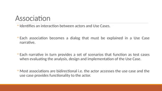 Association
◦ Identifies an interaction between actors and Use Cases.
◦ Each association becomes a dialog that must be explained in a Use Case
narrative.
◦ Each narrative in turn provides a set of scenarios that function as test cases
when evaluating the analysis, design and implementation of the Use Case.
◦ Most associations are bidirectional i.e. the actor accesses the use case and the
use case provides functionality to the actor.
 