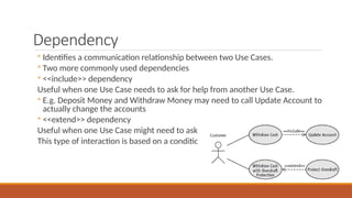 Dependency
◦ Identifies a communication relationship between two Use Cases.
◦ Two more commonly used dependencies
◦ <<include>> dependency
Useful when one Use Case needs to ask for help from another Use Case.
◦ E.g. Deposit Money and Withdraw Money may need to call Update Account to
actually change the accounts
◦ <<extend>> dependency
Useful when one Use Case might need to ask for help from another Use Case.
This type of interaction is based on a condition
 