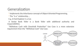 Generalization
◦ Implements the Inheritance concept of Object-Oriented Programming.
◦ The “is a” relationship….
E.g. A Ford Explorer is a Car.
A Senior Bank Teller is a Bank Teller with additional authority and
responsibilities.
“Withdraw Cash with Overdraft Protection” Use Case is a more extensive
requirement than the “Withdraw Cash” Use Case.
 