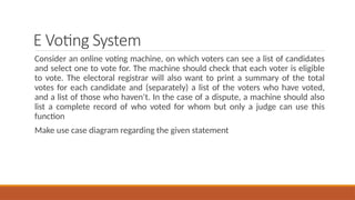 E Voting System
Consider an online voting machine, on which voters can see a list of candidates
and select one to vote for. The machine should check that each voter is eligible
to vote. The electoral registrar will also want to print a summary of the total
votes for each candidate and (separately) a list of the voters who have voted,
and a list of those who haven’t. In the case of a dispute, a machine should also
list a complete record of who voted for whom but only a judge can use this
function
Make use case diagram regarding the given statement
 