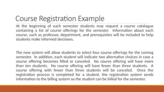 Course Registration Example
At the beginning of each semester students may request a course catalogue
containing a list of course offerings for the semester. Information about each
course, such as professor, department, and prerequisites will be included to help
students make informed decisions.
The new system will allow students to select four course offerings for the coming
semester. In addition, each student will indicate two alternative choices in case a
course offering becomes filled or canceled. No course offering will have more
than ten students. No course offering will have fewer than three students. A
course offering with fewer than three students will be canceled. Once the
registration process is completed for a student, the registration system sends
information to the billing system so the student can be billed for the semester.
 