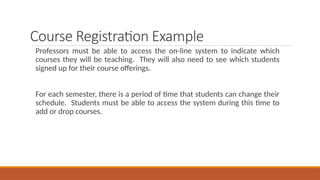Course Registration Example
Professors must be able to access the on-line system to indicate which
courses they will be teaching. They will also need to see which students
signed up for their course offerings.
For each semester, there is a period of time that students can change their
schedule. Students must be able to access the system during this time to
add or drop courses.
 
