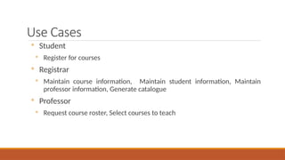 Use Cases
◦ Student
◦ Register for courses
◦ Registrar
◦ Maintain course information, Maintain student information, Maintain
professor information, Generate catalogue
◦ Professor
◦ Request course roster, Select courses to teach
 