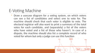 E-Voting Machine
◦ Draw a usecase diagram for a voting system, on which voters
can see a list of candidates and select one to vote for. The
machine should check that each voter is eligible to vote. The
electoral registrar will also want to print a summary of the total
votes for each candidate, and (separately) a list of the voters
who have voted and a list of those who haven’t. In case of a
dispute, the machine should also list a complete record of who
voted for whom but only a judge can use this function
 