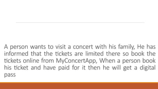 A person wants to visit a concert with his family, He has
informed that the tickets are limited there so book the
tickets online from MyConcertApp, When a person book
his ticket and have paid for it then he will get a digital
pass
 
