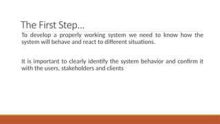 The First Step…
To develop a properly working system we need to know how the
system will behave and react to different situations.
It is important to clearly identify the system behavior and confirm it
with the users, stakeholders and clients
 