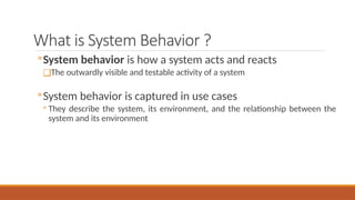 What is System Behavior ?
◦System behavior is how a system acts and reacts
❑The outwardly visible and testable activity of a system
◦System behavior is captured in use cases
◦ They describe the system, its environment, and the relationship between the
system and its environment
 