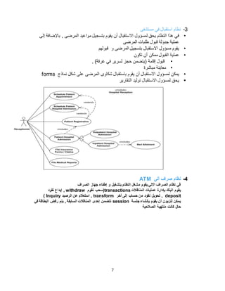 7
3-‫مستشفى‬ ‫في‬ ‫استقبال‬ ‫نظام‬
•‫بتسجيل‬ ‫يقوم‬ ‫أن‬ ‫االستقبال‬ ‫لمسؤول‬ ‫يحق‬ ‫النظام‬ ‫هذا‬ ‫في‬‫إلى‬ ‫باإلضافة‬ , ‫المرضى‬ ‫مواعيد‬
‫المرضى‬ ‫طلبات‬ ‫قبول‬ ‫جدولة‬ ‫عملية‬
•‫قبولهم‬ ‫و‬ ‫المرضى‬ ‫بتسجيل‬ ‫االستقبال‬ ‫مسؤول‬ ‫يقوم‬
•‫تكون‬ ‫أن‬ ‫ممكن‬ ‫القبول‬ ‫عملية‬
•, )‫غرفة‬ ‫في‬ ‫لسرير‬ ‫حجز‬ ‫(يتضمن‬ ‫إقامة‬ ‫قبول‬
•‫مباشرة‬ ‫معاينة‬
•‫شكاو‬ ‫باستقبال‬ ‫يقوم‬ ‫أن‬ ‫االستقبال‬ ‫لمسؤول‬ ‫يمكن‬‫ى‬‫نماذج‬ ‫شكل‬ ‫على‬ ‫المرضى‬forms
•‫التقارير‬ ‫توليد‬ ‫االستقبال‬ ‫لمسؤول‬ ‫يحق‬
4-‫آلي‬ ‫صراف‬ ‫نظام‬ATM
‫الصراف‬ ‫جهاز‬ ‫إطفاء‬ ‫و‬ ‫بتشغيل‬ ‫النظام‬ ‫مشغل‬ ‫يقوم‬ ‫االلي‬ ‫الصراف‬ ‫نظام‬ ‫في‬
‫المناقالت‬ ‫عمليات‬ ‫بإدارة‬ ‫البنك‬ ‫يقوم‬transactions‫نقوم‬ ‫(سحب‬withdraw‫نقود‬ ‫إيداع‬ ,
deposit‫آخر‬ ‫إلى‬ ‫حساب‬ ‫من‬ ‫نقود‬ ‫تحويل‬ ,transform‫الرصيد‬ ‫عن‬ ‫استعالم‬ ,Inquiry)
‫جلسة‬ ‫بإنشاء‬ ‫يقوم‬ ‫أن‬ ‫للزبون‬ ‫يمكن‬session‫في‬ ‫البطاقة‬ ‫رفض‬ ‫يتم‬ , ‫السابقة‬ ‫المناقالت‬ ‫إحدى‬ ‫تتضمن‬
‫الصالحية‬ ‫منتهية‬ ‫كانت‬ ‫حال‬
 