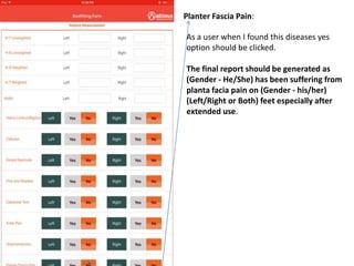 Planter Fascia Pain:
As a user when I found this diseases yes
option should be clicked.
The final report should be generated as
(Gender - He/She) has been suffering from
planta facia pain on (Gender - his/her)
(Left/Right or Both) feet especially after
extended use.
 