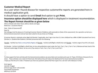Customer Medical Report
As a user when I found disease for respective customerthe reports are generated here in
medical application grid.
It should have a option to send Email And option to get Print.
Insurance option should be displayed here which is displayed in treatment recomendation.
The Report Format should be as given below
Altimus Details (Like letter Head, address details and logo)
Reference : (Customer Name)
Date : (Date of Assessment)
Dear Sir
My Colleague had the pleasure of meeting (Customer Name) of (Address with postcode) on (Date of the assessment). Our specialist carried out a
biomechanical assessment and we have been asked to let you know our findings.
(Customer Name) is relatively active (Age) old (Gender if applicable, else if age is less than 15, then child)and has a BMI of (BMI Calculated from form).
(Gender) is (Diabetic/Not Diabetic). (Gender) presented with the following,
(Gender - He/She) has Hallus Limitus/Hallux Rigidus of (Gender - his/her) (Left/Right or Both) foot and (Gender - his/her) angle of toe lift is (% value)
On (Gender - his/her) (Left/Right or Both) feet, he has calluses(bottom view) under the Toe1, Toe 2, Toe 3, Toe 4, Toe 5, Metatarsal head, back of the
heel and medial edge of hallux. He has corns (Top view) on Toe1, Toe 2, Toe 3, Toe 4, and Toe 5
……
……
…..
To help support the foot and help with the biomechanical problems we prescribed and manufactured a pair of (Type of Orthtoics Choosen) for his
shoes . These orthotics cost a total of (Total Cost). We believe they will reduce the likelihood of his future biomechanical problems.
I hope you find this all in order, if however you have any questions please feel free to give me a call and I will endeavour to help.
Kind regards
Jatender Chaggar
(Clinical Logo which I will provide)
Foot Health Practitioner
MPSPract 3375FHP
 