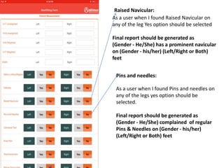 As a user when I found Raised Navicular on
any of the leg Yes option should be selected
Final report should be generated as
(Gender - He/She) has a prominent navicular
on (Gender - his/her) (Left/Right or Both)
feet
Raised Navicular:
Pins and needles:
As a user when I found Pins and needles on
any of the legs yes option should be
selected.
Final report should be generated as
(Gender - He/She) complained of regular
Pins & Needles on (Gender - his/her)
(Left/Right or Both) feet
 