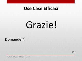 Use Case Efficaci
Fase 3: Scrivere Use Case (parte terza)
Per mantenere lo scenario leggibile e mantenibile è bene NON inserire informazioni
riguardanti :

•
•
•
•
•

}

l'interfaccia utente (UX)
content e testi
il formato dei dati passati
regole di business (Marketing)
prestazioni (e altri requisiti non funzionali)

By Stefano Trojani – All rights reserved

NO!
10

 