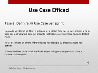 Use Case Efficaci
Fase 1: Attori, Obiettivi e Descrizioni (parte seconda)
Ogni Use Case deve avere una breve descrizione.
Per evitare ridondanze è possibile usare la struttura delle User Stories per descrivere
lo Use Case.

Il [nome attore] vuole [obiettivo del caso d'uso] in modo tale che [motivo per cui
vuole raggiungere tale obiettivo].
Lo use case derivato potrebbe essere:
L’Utente della WebMail vuole potersi loggarsi alla piattaforma per poter leggere le
sue Mail

4

By Stefano Trojani – All rights reserved

 