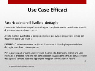 Use Case Efficaci
Fase 3: Scrivere Use Case (parte prima)
Il nucleo dello Use Case è lo scenario di successo (o Happy Ending, Success Scenario,
Positive End to End).
Ossia una lista indicativamente da 5 a 15 step che descrivono come un Attore si
interfaccia al sistema.
NOTA: Un Use Case è ben definito quando descrive in modo conciso come il sistema
si deve comportare.
E’ importante imparare a scrivere descrizioni brevi.
Ogni step deve descrivere un'azione intrapresa sia dal Sistema che dall’Attore.

8
By Stefano Trojani – All rights reserved

 