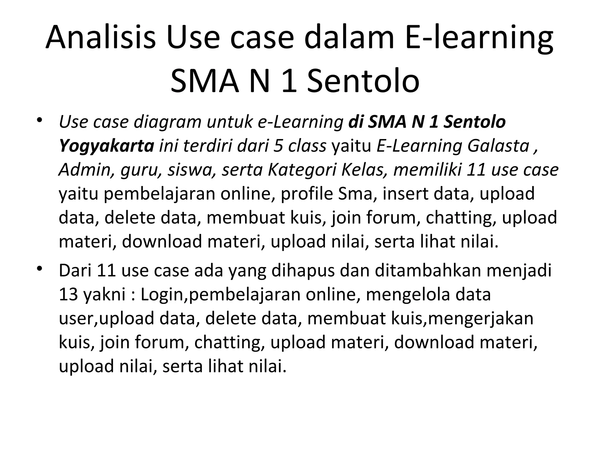 Use case diagram untuk e-Learning  di SMA N 1 Sentolo Yogyakarta  ini terdiri dari 5 class  yaitu  E-Learning  Galasta  , Admin,  guru , siswa, serta Kategori Kelas, memiliki 11 use case  yaitu pembelajaran online, profile  Sma , insert data, upload data, delete data, membuat kuis, join forum, chatting, upload materi, download materi, upload nilai, serta lihat nilai. Dari 11 use case ada yang dihapus dan ditambahkan menjadi 13 yakni : Login, pembelajaran online,  mengelola data user, upload data, delete data, membuat kuis, mengerjakan kuis,  join forum, chatting, upload materi, download materi, upload nilai, serta lihat nilai. Analisis Use case dalam E-learning SMA N 1 Sentolo  