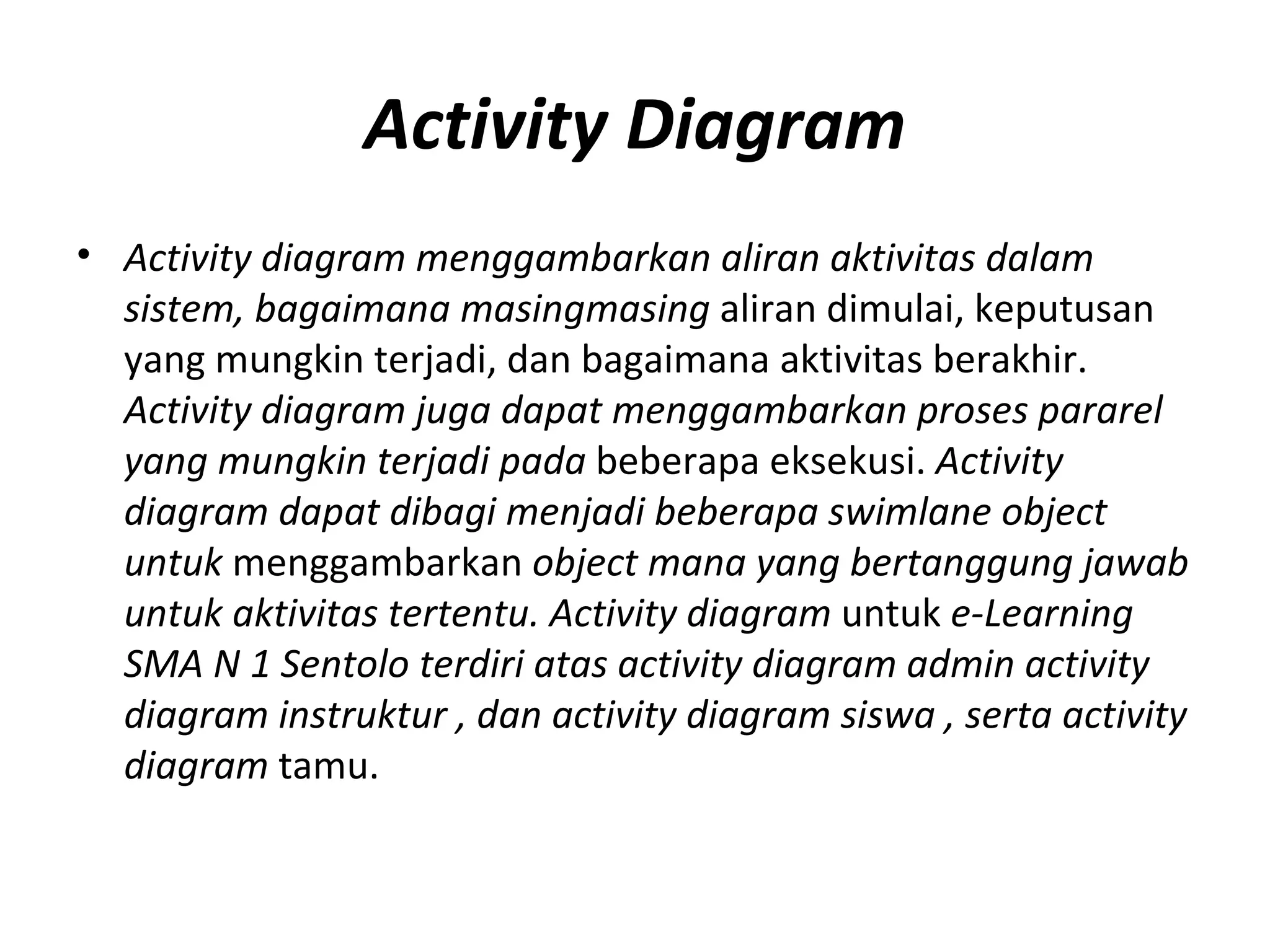 Activity Diagram Activity diagram menggambarkan aliran aktivitas dalam sistem, bagaimana masingmasing  aliran dimulai, keputusan yang mungkin terjadi, dan bagaimana aktivitas berakhir.   Activity diagram juga dapat menggambarkan proses pararel yang mungkin terjadi pada  beberapa eksekusi.  Activity diagram dapat dibagi menjadi beberapa swimlane object untuk  menggambarkan  object mana yang bertanggung jawab untuk aktivitas tertentu. Activity diagram  untuk  e-Learning SMA N 1 Sentolo terdiri atas activity diagram admin activity  diagram instruktur , dan activity diagram siswa , serta activity diagram  tamu. 