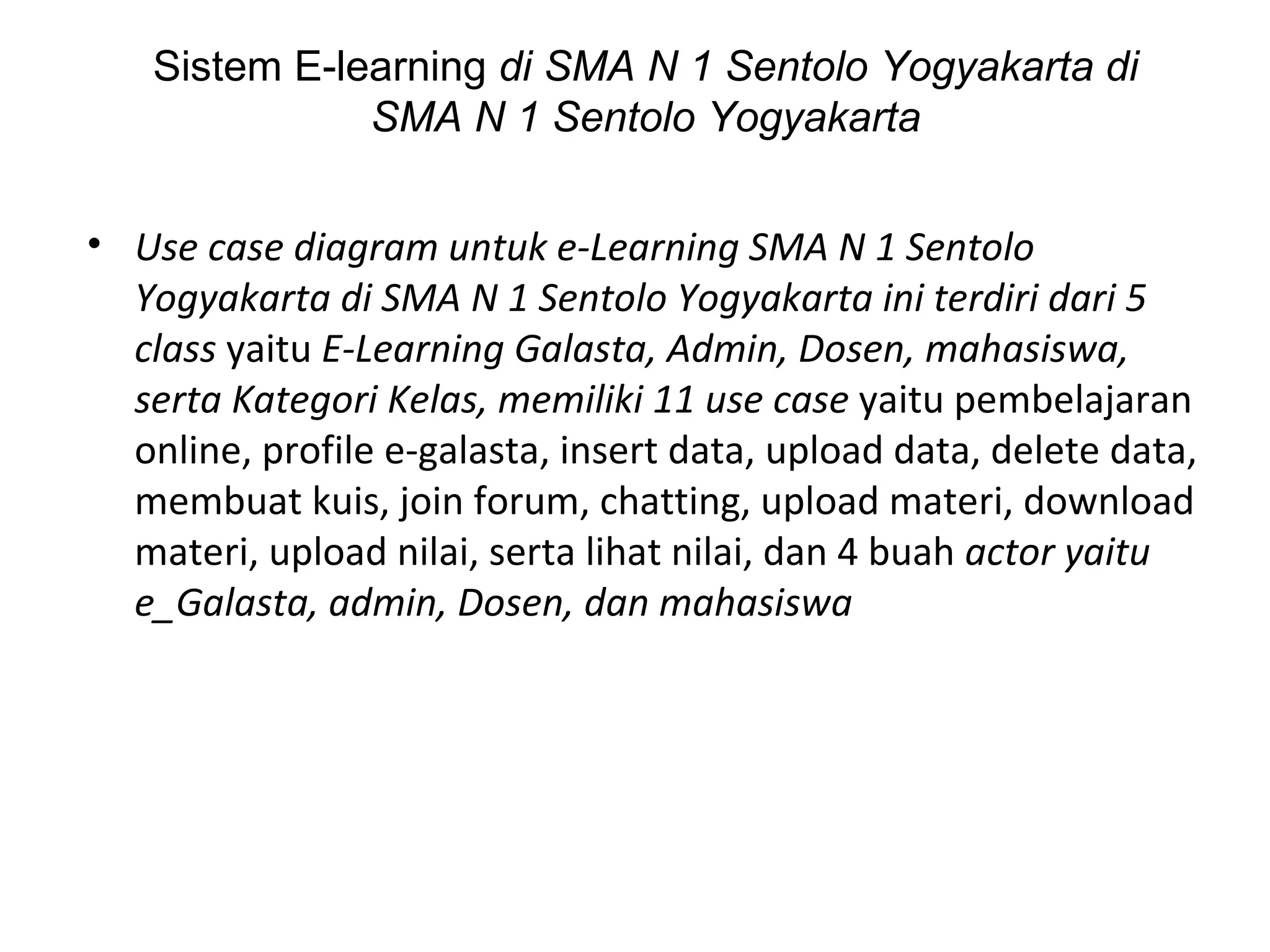 Use case diagram untuk e-Learning  SMA N 1 Sentolo Yogyakarta di SMA N 1 Sentolo Yogyakarta  ini terdiri dari 5 class  yaitu  E-Learning  Galasta , Admin, Dosen, mahasiswa, serta Kategori Kelas, memiliki 11 use case  yaitu pembelajaran online, profile  e-galasta , insert data, upload data, delete data, membuat kuis, join forum, chatting, upload materi, download materi, upload nilai, serta lihat nilai, dan 4 buah  actor yaitu e_ Galasta , admin, Dosen, dan mahasiswa Sistem E-learning  di SMA N 1 Sentolo Yogyakarta di SMA N 1 Sentolo Yogyakarta 