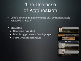 The Use case
of Application
• User’s actions in game events can be immediately
reﬂected in Redis.
• example
• Realtime Ranking
• Matching process of each player
• Card Deck Information
 