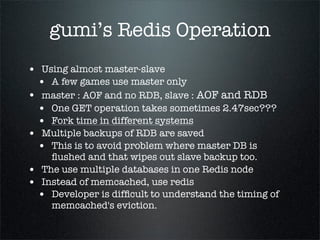 gumi’s Redis Operation
• Using almost master-slave
• A few games use master only
• master : AOF and no RDB, slave : AOF and RDB
• One GET operation takes sometimes 2.47sec???
• Fork time in different systems
• Multiple backups of RDB are saved
• This is to avoid problem where master DB is
ﬂushed and that wipes out slave backup too.
• The use multiple databases in one Redis node
• Instead of memcached, use redis
• Developer is difﬁcult to understand the timing of
memcached's eviction.
 