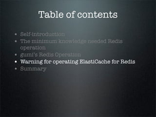 Table of contents
• Self-introduction
• The minimum knowledge needed Redis
operation
• gumi’s Redis Operation
• Warning for operating ElastiCache for Redis
• Summary
 