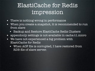 ElastiCache for Redis
impression
• There is nothing wrong in performance
• When you create a snapshot, it is recommended to run
from slave
• Backup and Restore ElastiCache Redis Clusters
• appendonly settings is not available in cache.t1.micro
• We have not experienced a big problem with
ElastiCache for Redis
• When AOF ﬁle is corrupted, I have restored from
RDB ﬁle of slave server.
 