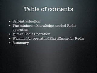 Table of contents
• Self-introduction
• The minimum knowledge needed Redis
operation
• gumi’s Redis Operation
• Warning for operating ElastiCache for Redis
• Summary
 