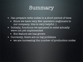 Summary
• Can prepare redis nodes in a short period of time
• Since we have very few operation enginners in
our company, this is very helpful :)
• Initially, functions we assumed to exist actually
were not yet implemented
• But feature set has grown
• Currently, there are no big problems
• we are increasing the number of production nodes
 