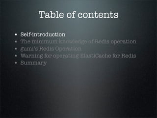 Table of contents
• Self-introduction
• The minimum knowledge of Redis operation
• gumi’s Redis Operation
• Warning for operating ElastiCache for Redis
• Summary
 