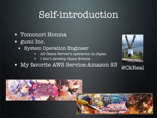 Self-introduction
• Tomonori Honma
• gumi Inc.
• System Operation Engineer
• All Game Server’s operarion in Japan
• I don’t develop Game Events
• My favorite AWS Service:Amazon S3
@CkReal
 