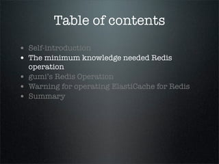 Table of contents
• Self-introduction
• The minimum knowledge needed Redis
operation
• gumi’s Redis Operation
• Warning for operating ElastiCache for Redis
• Summary
 
