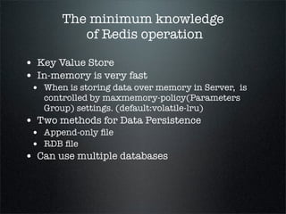 The minimum knowledge
of Redis operation
• Key Value Store
• In-memory is very fast
• When is storing data over memory in Server, is
controlled by maxmemory-policy(Parameters
Group) settings. (default:volatile-lru)
• Two methods for Data Persistence
• Append-only ﬁle
• RDB ﬁle
• Can use multiple databases
 