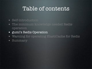 Table of contents
• Self-introduction
• The minimum knowledge needed Redis
operation
• gumi’s Redis Operation
• Warning for operating ElastiCache for Redis
• Summary
 