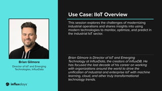 This session explores the challenges of modernizing
industrial operations and shares insights into using
modern technologies to monitor, optimize, and predict in
the industrial IoT sector.
Brian Gilmore
Director of IoT and Emerging
Technologies, InﬂuxData
Brian Gilmore is Director of IoT and Emerging
Technology at InﬂuxData, the creators of InﬂuxDB. He
has focused the last decade of his career on working
with organizations around the world to drive the
uniﬁcation of industrial and enterprise IoT with machine
learning, cloud, and other truly transformational
technology trends.
Use Case: IIoT Overview
 