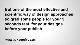 But one of the most effective and
scientific way of design approaches
so grab some people for your 5
seconds test for your designs
before your publish
www.uxpeek.com

 