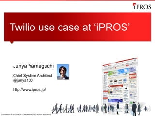 COPYRIGHT © 2013 IPROS CORPORATION. ALL RIGHTS RESERVED.
Junya Yamaguchi
Chief System Architect
@junya100
http://www.ipros.jp/
Twilio use case at ‘iPROS’
 