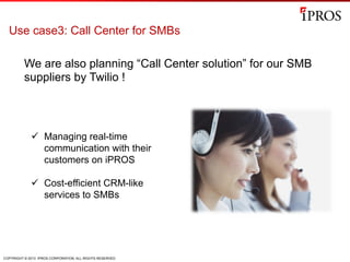 COPYRIGHT © 2013 IPROS CORPORATION. ALL RIGHTS RESERVED.
Use case3: Call Center for SMBs
We are also planning “Call Center solution” for our SMB
suppliers by Twilio !
ü  Managing real-time
communication with their
customers on iPROS
ü  Cost-efficient CRM-like
services to SMBs
 